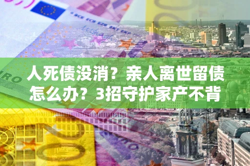 北京人死债没消？亲人离世留债怎么办？3招守护家产不背锅